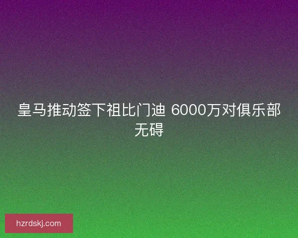 皇马推动签下祖比门迪 6000万对俱乐部无碍