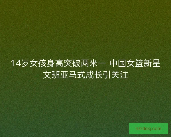 14岁女孩身高突破两米一 中国女篮新星文班亚马式成长引关注