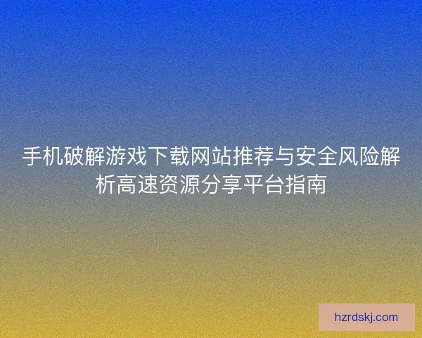 手机破解游戏下载网站推荐与安全风险解析高速资源分享平台指南