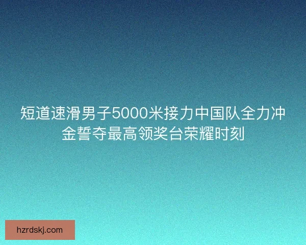 短道速滑男子5000米接力中国队全力冲金誓夺最高领奖台荣耀时刻