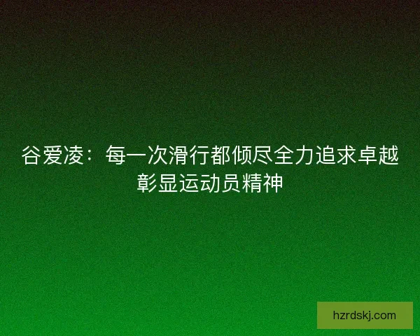 谷爱凌：每一次滑行都倾尽全力追求卓越彰显运动员精神