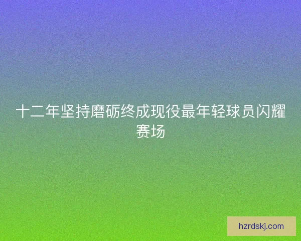 十二年坚持磨砺终成现役最年轻球员闪耀赛场